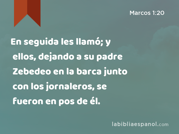 En seguida les llamó; y ellos, dejando a su padre Zebedeo en la barca junto con los jornaleros, se fueron en pos de él. - Marcos 1:20