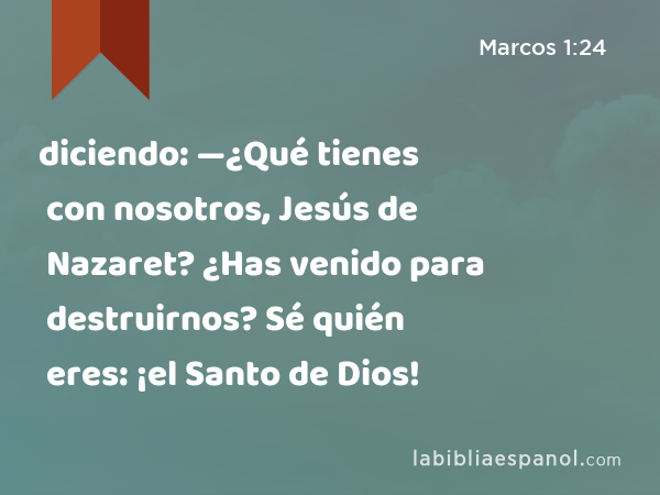 diciendo: —¿Qué tienes con nosotros, Jesús de Nazaret? ¿Has venido para destruirnos? Sé quién eres: ¡el Santo de Dios! - Marcos 1:24