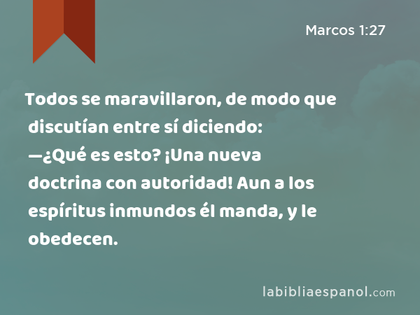 Todos se maravillaron, de modo que discutían entre sí diciendo: —¿Qué es esto? ¡Una nueva doctrina con autoridad! Aun a los espíritus inmundos él manda, y le obedecen. - Marcos 1:27