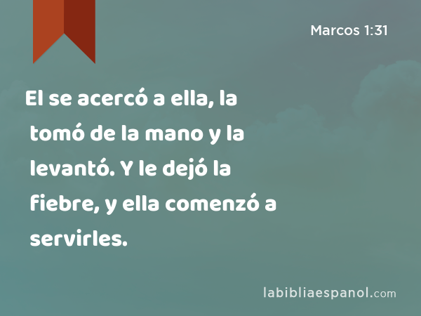 El se acercó a ella, la tomó de la mano y la levantó. Y le dejó la fiebre, y ella comenzó a servirles. - Marcos 1:31