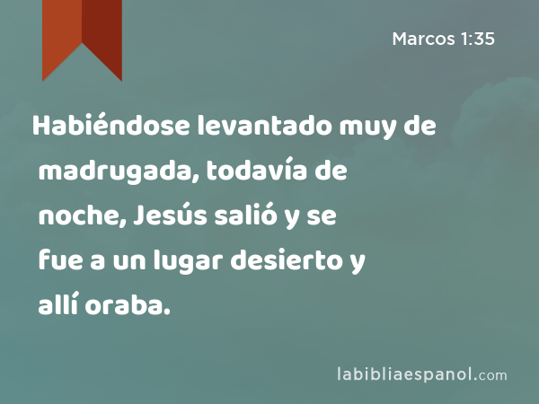 Habiéndose levantado muy de madrugada, todavía de noche, Jesús salió y se fue a un lugar desierto y allí oraba. - Marcos 1:35