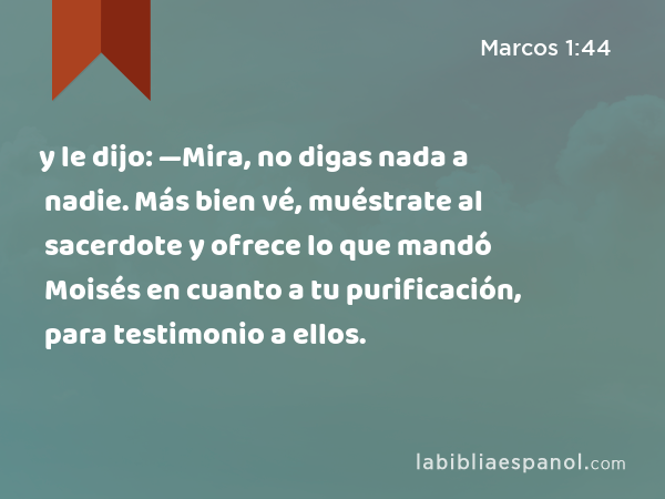 y le dijo: —Mira, no digas nada a nadie. Más bien vé, muéstrate al sacerdote y ofrece lo que mandó Moisés en cuanto a tu purificación, para testimonio a ellos. - Marcos 1:44