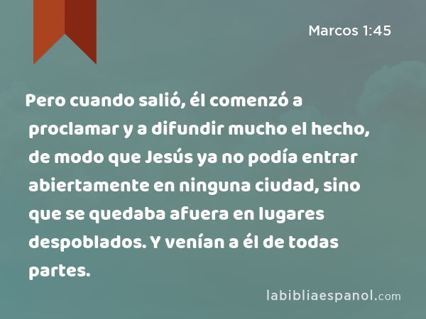 Pero cuando salió, él comenzó a proclamar y a difundir mucho el hecho, de modo que Jesús ya no podía entrar abiertamente en ninguna ciudad, sino que se quedaba afuera en lugares despoblados. Y venían a él de todas partes. - Marcos 1:45