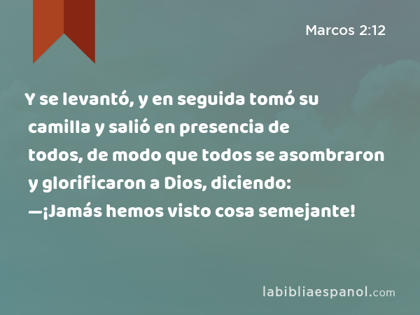 Y se levantó, y en seguida tomó su camilla y salió en presencia de todos, de modo que todos se asombraron y glorificaron a Dios, diciendo: —¡Jamás hemos visto cosa semejante! - Marcos 2:12