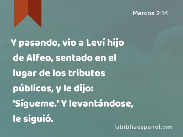 Y pasando, vio a Leví hijo de Alfeo, sentado en el lugar de los tributos públicos, y le dijo: 'Sígueme.' Y levantándose, le siguió. - Marcos 2:14