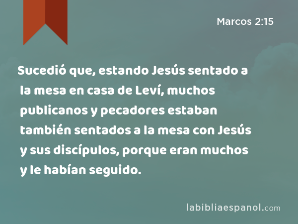 Sucedió que, estando Jesús sentado a la mesa en casa de Leví, muchos publicanos y pecadores estaban también sentados a la mesa con Jesús y sus discípulos, porque eran muchos y le habían seguido. - Marcos 2:15