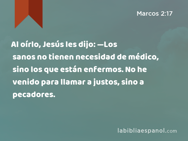 Al oírlo, Jesús les dijo: —Los sanos no tienen necesidad de médico, sino los que están enfermos. No he venido para llamar a justos, sino a pecadores. - Marcos 2:17