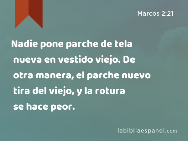 Nadie pone parche de tela nueva en vestido viejo. De otra manera, el parche nuevo tira del viejo, y la rotura se hace peor. - Marcos 2:21