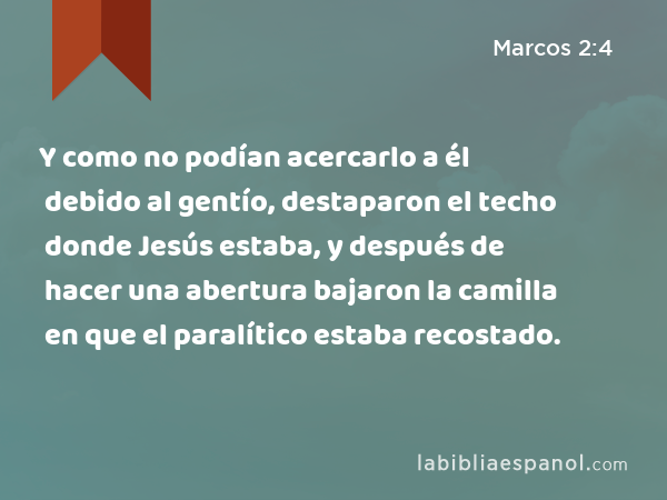 Y como no podían acercarlo a él debido al gentío, destaparon el techo donde Jesús estaba, y después de hacer una abertura bajaron la camilla en que el paralítico estaba recostado. - Marcos 2:4