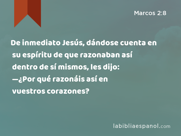 De inmediato Jesús, dándose cuenta en su espíritu de que razonaban así dentro de sí mismos, les dijo: —¿Por qué razonáis así en vuestros corazones? - Marcos 2:8