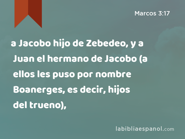 a Jacobo hijo de Zebedeo, y a Juan el hermano de Jacobo (a ellos les puso por nombre Boanerges, es decir, hijos del trueno), - Marcos 3:17