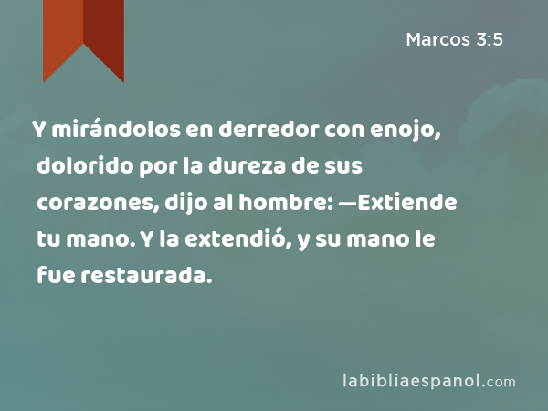 Y mirándolos en derredor con enojo, dolorido por la dureza de sus corazones, dijo al hombre: —Extiende tu mano. Y la extendió, y su mano le fue restaurada. - Marcos 3:5