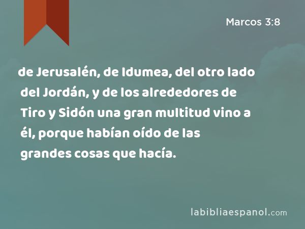 de Jerusalén, de Idumea, del otro lado del Jordán, y de los alrededores de Tiro y Sidón una gran multitud vino a él, porque habían oído de las grandes cosas que hacía. - Marcos 3:8