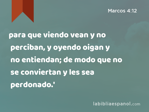 para que viendo vean y no perciban, y oyendo oigan y no entiendan; de modo que no se conviertan y les sea perdonado.' - Marcos 4:12