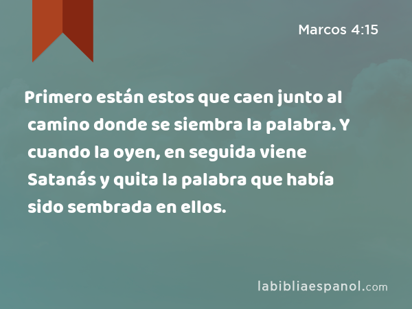 Primero están estos que caen junto al camino donde se siembra la palabra. Y cuando la oyen, en seguida viene Satanás y quita la palabra que había sido sembrada en ellos. - Marcos 4:15