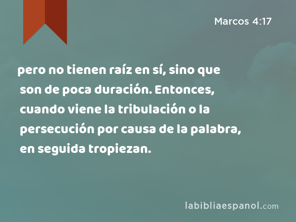 pero no tienen raíz en sí, sino que son de poca duración. Entonces, cuando viene la tribulación o la persecución por causa de la palabra, en seguida tropiezan. - Marcos 4:17