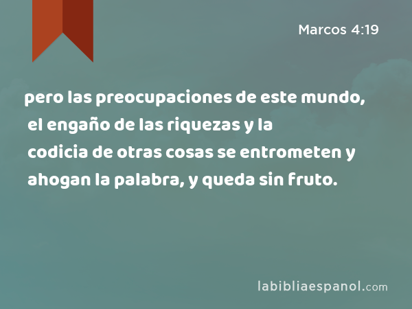 pero las preocupaciones de este mundo, el engaño de las riquezas y la codicia de otras cosas se entrometen y ahogan la palabra, y queda sin fruto. - Marcos 4:19