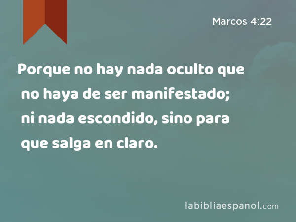 Porque no hay nada oculto que no haya de ser manifestado; ni nada escondido, sino para que salga en claro. - Marcos 4:22