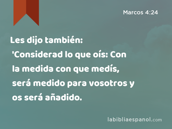 Les dijo también: 'Considerad lo que oís: Con la medida con que medís, será medido para vosotros y os será añadido. - Marcos 4:24