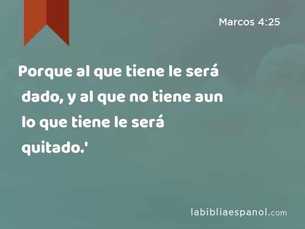 Porque al que tiene le será dado, y al que no tiene aun lo que tiene le será quitado.' - Marcos 4:25