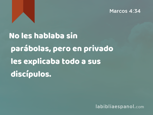 No les hablaba sin parábolas, pero en privado les explicaba todo a sus discípulos. - Marcos 4:34