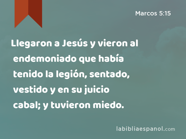 Llegaron a Jesús y vieron al endemoniado que había tenido la legión, sentado, vestido y en su juicio cabal; y tuvieron miedo. - Marcos 5:15