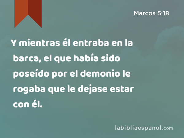 Y mientras él entraba en la barca, el que había sido poseído por el demonio le rogaba que le dejase estar con él. - Marcos 5:18