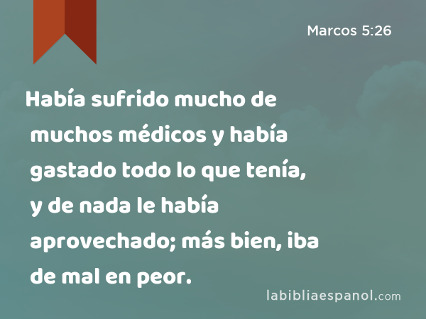 Había sufrido mucho de muchos médicos y había gastado todo lo que tenía, y de nada le había aprovechado; más bien, iba de mal en peor. - Marcos 5:26