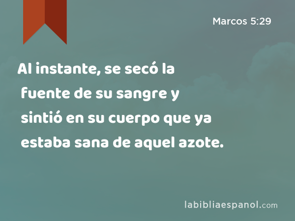 Al instante, se secó la fuente de su sangre y sintió en su cuerpo que ya estaba sana de aquel azote. - Marcos 5:29