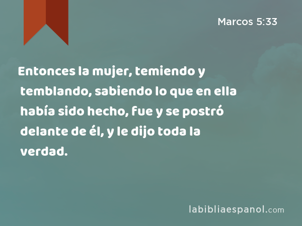 Entonces la mujer, temiendo y temblando, sabiendo lo que en ella había sido hecho, fue y se postró delante de él, y le dijo toda la verdad. - Marcos 5:33