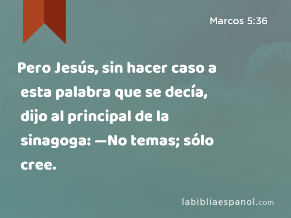 Pero Jesús, sin hacer caso a esta palabra que se decía, dijo al principal de la sinagoga: —No temas; sólo cree. - Marcos 5:36