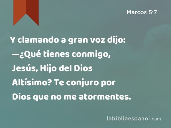 Y clamando a gran voz dijo: —¿Qué tienes conmigo, Jesús, Hijo del Dios Altísimo? Te conjuro por Dios que no me atormentes. - Marcos 5:7