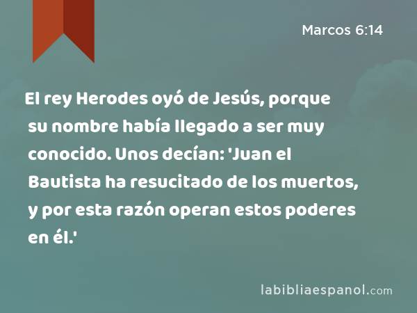 El rey Herodes oyó de Jesús, porque su nombre había llegado a ser muy conocido. Unos decían: 'Juan el Bautista ha resucitado de los muertos, y por esta razón operan estos poderes en él.' - Marcos 6:14