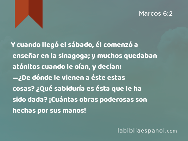 Y cuando llegó el sábado, él comenzó a enseñar en la sinagoga; y muchos quedaban atónitos cuando le oían, y decían: —¿De dónde le vienen a éste estas cosas? ¿Qué sabiduría es ésta que le ha sido dada? ¡Cuántas obras poderosas son hechas por sus manos! - Marcos 6:2