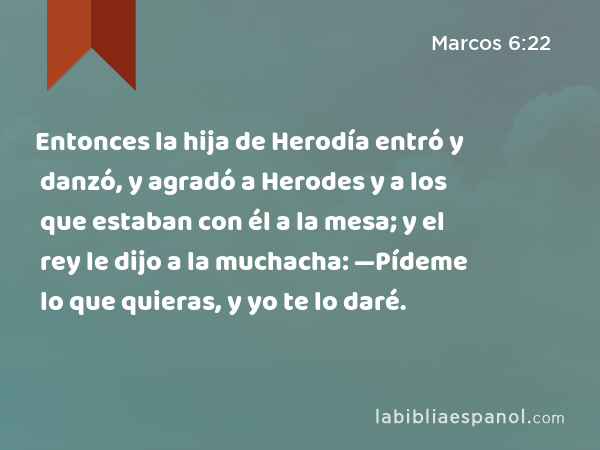 Entonces la hija de Herodía entró y danzó, y agradó a Herodes y a los que estaban con él a la mesa; y el rey le dijo a la muchacha: —Pídeme lo que quieras, y yo te lo daré. - Marcos 6:22