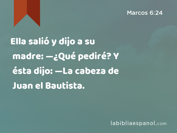 Ella salió y dijo a su madre: —¿Qué pediré? Y ésta dijo: —La cabeza de Juan el Bautista. - Marcos 6:24