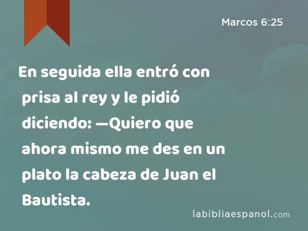 En seguida ella entró con prisa al rey y le pidió diciendo: —Quiero que ahora mismo me des en un plato la cabeza de Juan el Bautista. - Marcos 6:25