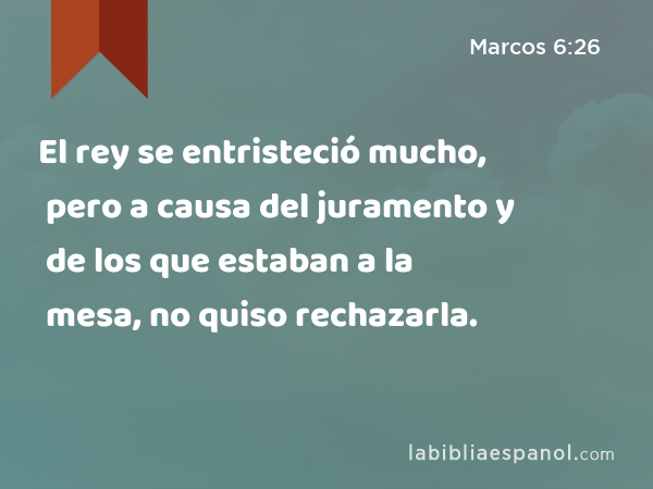 El rey se entristeció mucho, pero a causa del juramento y de los que estaban a la mesa, no quiso rechazarla. - Marcos 6:26