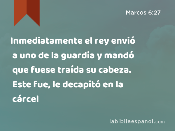 Inmediatamente el rey envió a uno de la guardia y mandó que fuese traída su cabeza. Este fue, le decapitó en la cárcel - Marcos 6:27