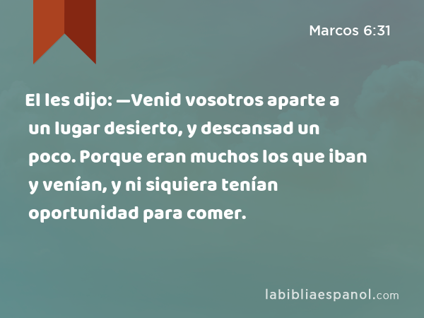 El les dijo: —Venid vosotros aparte a un lugar desierto, y descansad un poco. Porque eran muchos los que iban y venían, y ni siquiera tenían oportunidad para comer. - Marcos 6:31