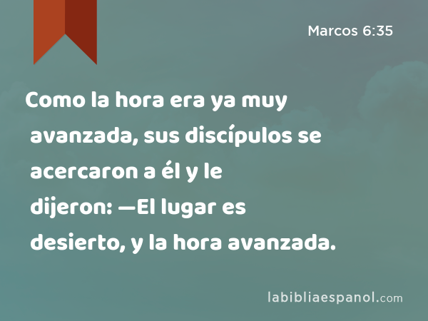 Como la hora era ya muy avanzada, sus discípulos se acercaron a él y le dijeron: —El lugar es desierto, y la hora avanzada. - Marcos 6:35