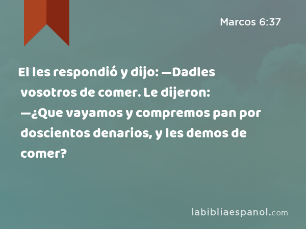 El les respondió y dijo: —Dadles vosotros de comer. Le dijeron: —¿Que vayamos y compremos pan por doscientos denarios, y les demos de comer? - Marcos 6:37