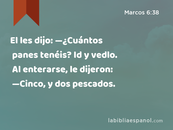 El les dijo: —¿Cuántos panes tenéis? Id y vedlo. Al enterarse, le dijeron: —Cinco, y dos pescados. - Marcos 6:38