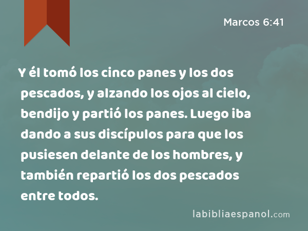 Y él tomó los cinco panes y los dos pescados, y alzando los ojos al cielo, bendijo y partió los panes. Luego iba dando a sus discípulos para que los pusiesen delante de los hombres, y también repartió los dos pescados entre todos. - Marcos 6:41