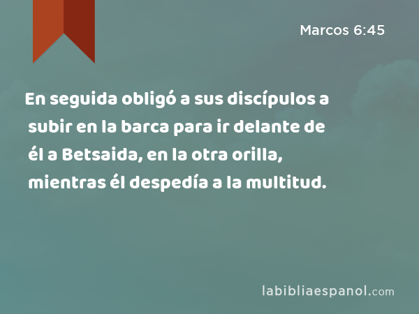 En seguida obligó a sus discípulos a subir en la barca para ir delante de él a Betsaida, en la otra orilla, mientras él despedía a la multitud. - Marcos 6:45