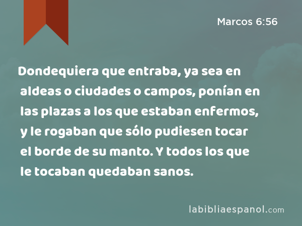 Dondequiera que entraba, ya sea en aldeas o ciudades o campos, ponían en las plazas a los que estaban enfermos, y le rogaban que sólo pudiesen tocar el borde de su manto. Y todos los que le tocaban quedaban sanos. - Marcos 6:56