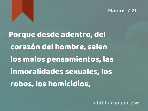 Porque desde adentro, del corazón del hombre, salen los malos pensamientos, las inmoralidades sexuales, los robos, los homicidios, - Marcos 7:21