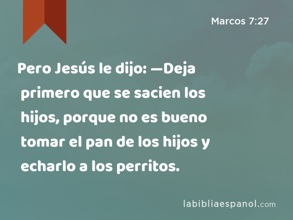 Pero Jesús le dijo: —Deja primero que se sacien los hijos, porque no es bueno tomar el pan de los hijos y echarlo a los perritos. - Marcos 7:27