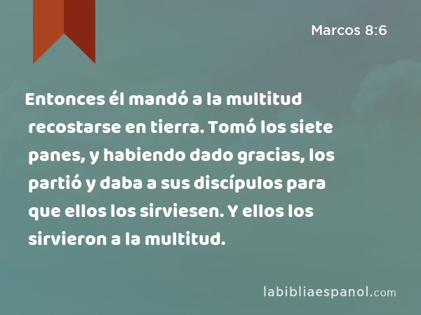 Entonces él mandó a la multitud recostarse en tierra. Tomó los siete panes, y habiendo dado gracias, los partió y daba a sus discípulos para que ellos los sirviesen. Y ellos los sirvieron a la multitud. - Marcos 8:6