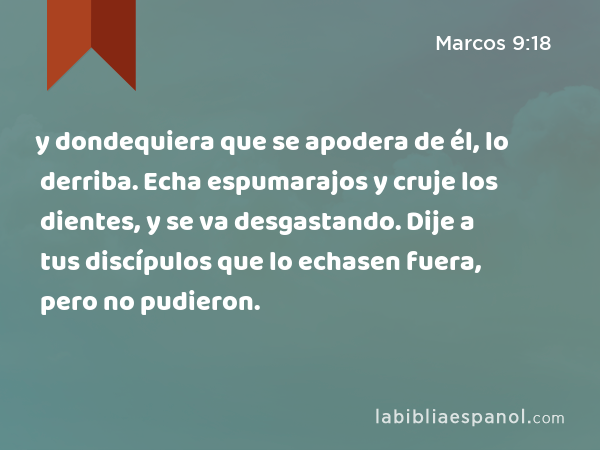 y dondequiera que se apodera de él, lo derriba. Echa espumarajos y cruje los dientes, y se va desgastando. Dije a tus discípulos que lo echasen fuera, pero no pudieron. - Marcos 9:18